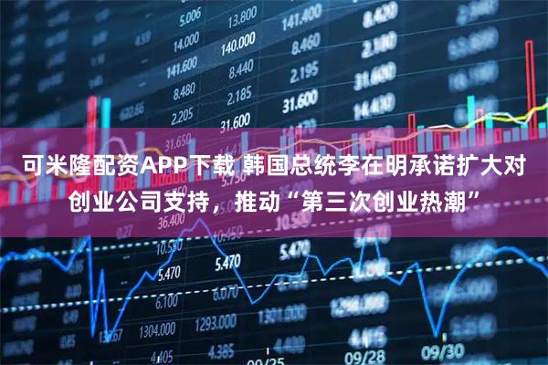 可米隆配资APP下载 韩国总统李在明承诺扩大对创业公司支持，推动“第三次创业热潮”