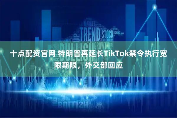 十点配资官网 特朗普再延长TikTok禁令执行宽限期限，外交部回应