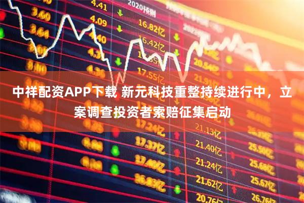 中祥配资APP下载 新元科技重整持续进行中，立案调查投资者索赔征集启动