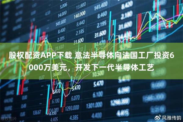 股权配资APP下载 意法半导体向法国工厂投资6000万美元，开发下一代半导体工艺