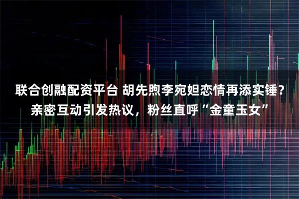 联合创融配资平台 胡先煦李宛妲恋情再添实锤？亲密互动引发热议，粉丝直呼“金童玉女”