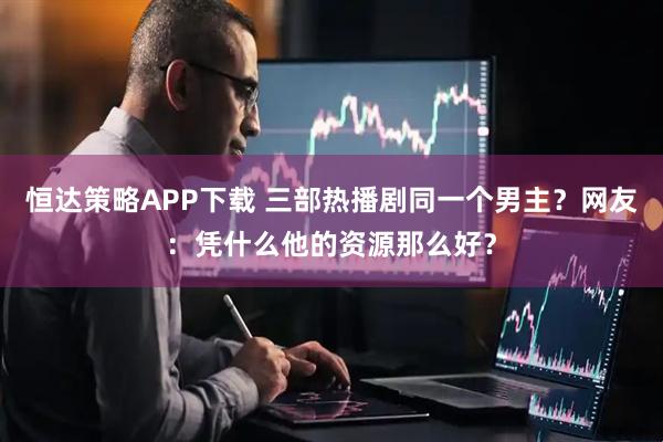 恒达策略APP下载 三部热播剧同一个男主？网友：凭什么他的资源那么好？