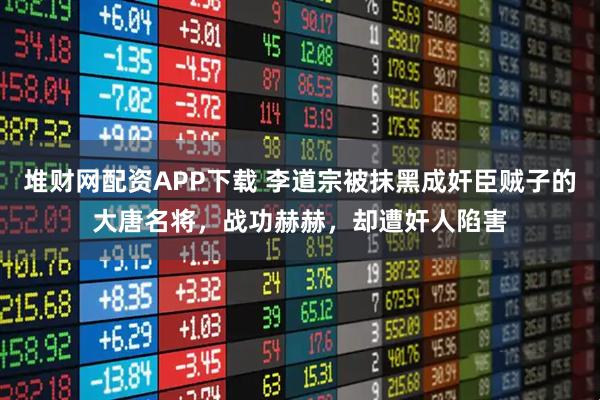 堆财网配资APP下载 李道宗被抹黑成奸臣贼子的大唐名将，战功赫赫，却遭奸人陷害