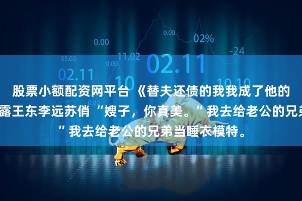 股票小额配资网平台 《替夫还债的我我成了他的专属模特》白露王东李远苏俏 “嫂子，你真美。”我去给老公的兄弟当睡衣模特。