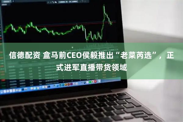 信德配资 盒马前CEO侯毅推出“老菜芮选”，正式进军直播带货领域