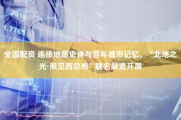 全国配资 连接地质史诗与百年城市记忆，“北地之光·照见西总布”联名展览开展